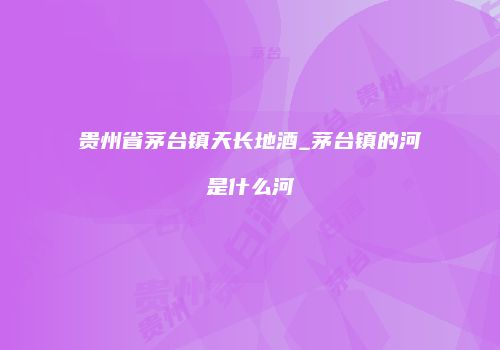 贵州省茅台镇天长地酒_茅台镇的河是什么河