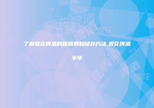 了解雪花啤酒的保质期和储存方法,雪花啤酒半年