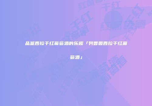 品鉴西拉干红葡萄酒的乐趣「列香园西拉干红葡萄酒」
