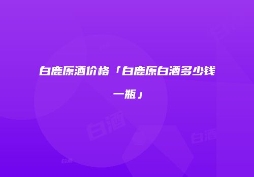 白鹿原酒价格「白鹿原白酒多少钱一瓶」