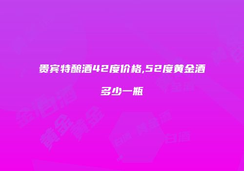 贵宾特酿酒42度价格,52度黄金酒多少一瓶