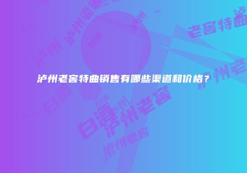 泸州老窖特曲销售有哪些渠道和价格？