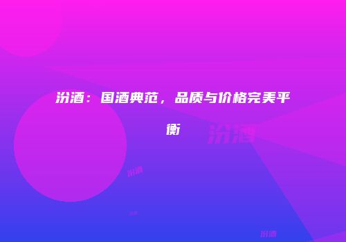 汾酒：国酒典范，品质与价格完美平衡