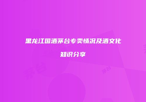 黑龙江国酒茅台专卖情况及酒文化知识分享