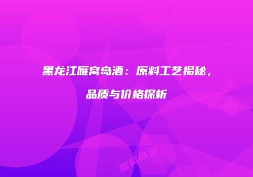 黑龙江雁窝岛酒：原料工艺揭秘，品质与价格探析