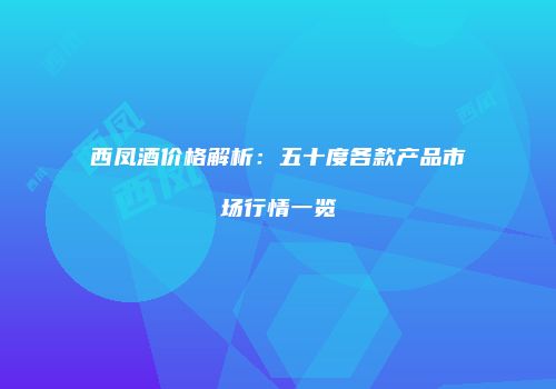 西凤酒价格解析：五十度各款产品市场行情一览