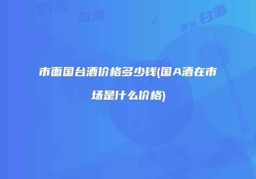 市面国台酒价格多少钱(国A酒在市场是什么价格)