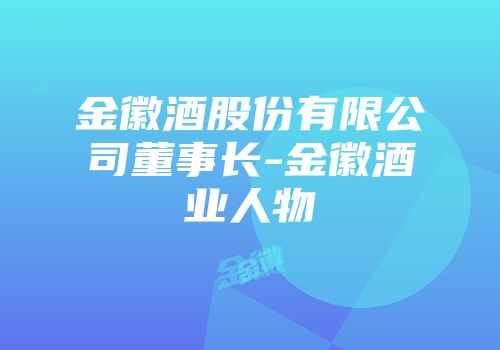 金徽酒股份有限公司董事长-金徽酒业人物