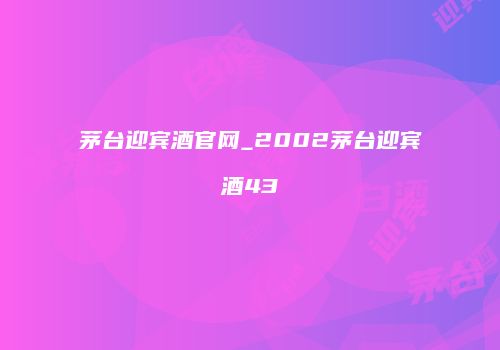 茅台迎宾酒官网_2002茅台迎宾酒43