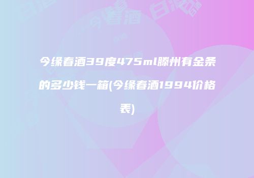 今缘春酒39度475ml滕州有金条的多少钱一箱(今缘春酒1994价格表)