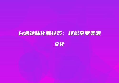 白酒辣味化解技巧：轻松享受美酒文化
