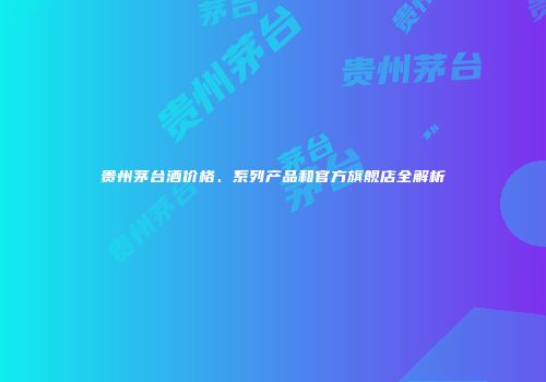 贵州茅台酒价格、系列产品和官方旗舰店全解析