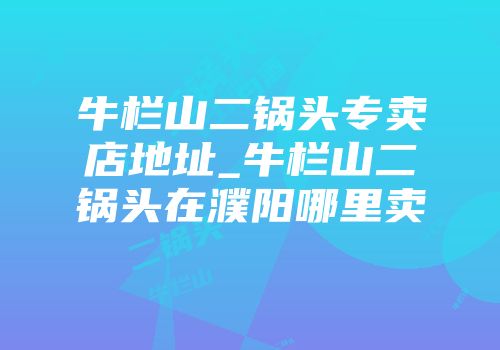 牛栏山二锅头专卖店地址_牛栏山二锅头在濮阳哪里卖