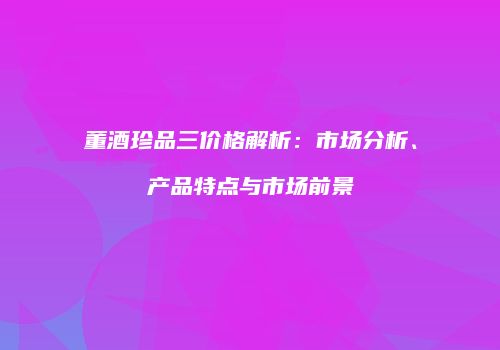 董酒珍品三价格解析：市场分析、产品特点与市场前景