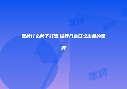 黑啤什么牌子好喝,推荐几款口感出色的黑啤