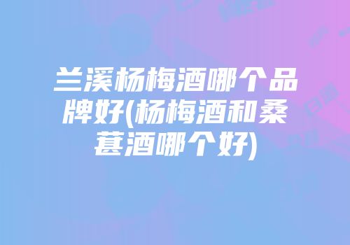 兰溪杨梅酒哪个品牌好(杨梅酒和桑葚酒哪个好)