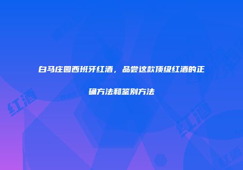 白马庄园西班牙红酒，品尝这款顶级红酒的正确方法和鉴别方法