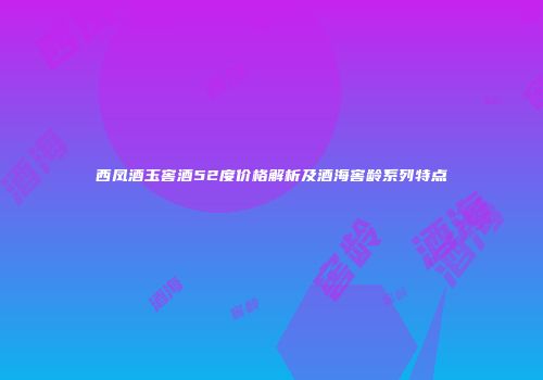 西凤酒玉窖酒52度价格解析及酒海窖龄系列特点