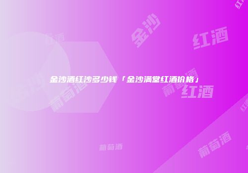 金沙酒红沙多少钱「金沙满堂红酒价格」