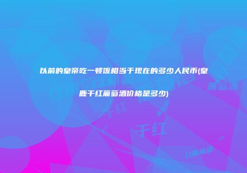 以前的皇帝吃一顿饭相当于现在的多少人民币(皇鹿干红葡萄酒价格是多少)