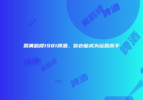 喝黄鹤楼1981啤酒，你也能成为运营高手