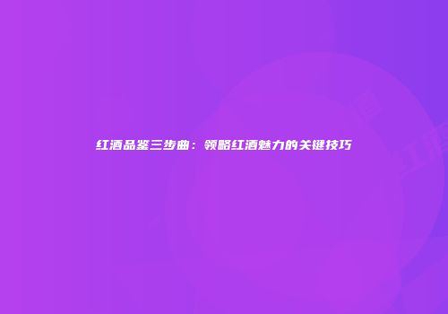 红酒品鉴三步曲：领略红酒魅力的关键技巧