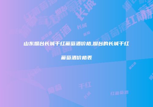 山东烟台长城干红葡萄酒价格,烟台的长城干红葡萄酒价格表