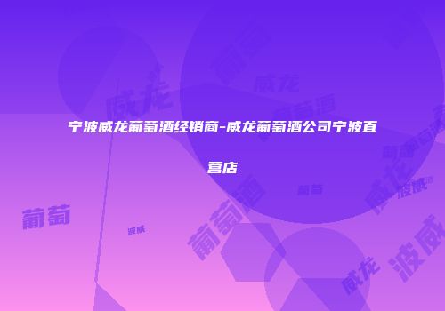 宁波威龙葡萄酒经销商-威龙葡萄酒公司宁波直营店