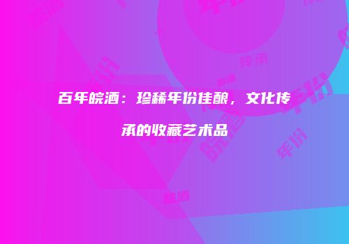百年皖酒：珍稀年份佳酿，文化传承的收藏艺术品