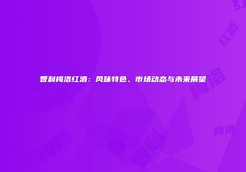 智利梅洛红酒：风味特色、市场动态与未来展望