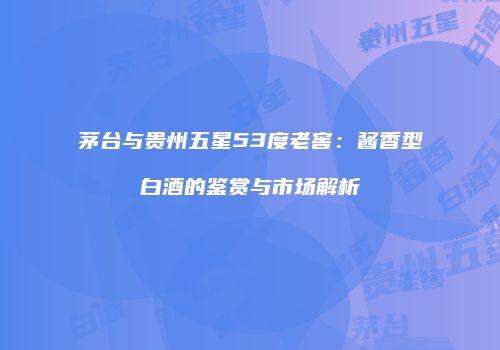 茅台与贵州五星53度老窖：酱香型白酒的鉴赏与市场解析