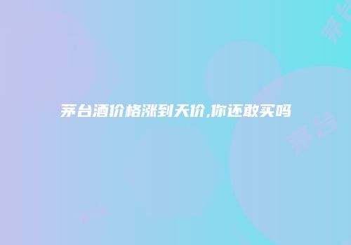 茅台酒价格涨到天价,你还敢买吗