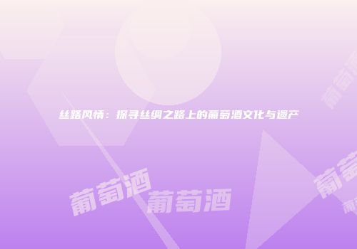 丝路风情：探寻丝绸之路上的葡萄酒文化与遗产