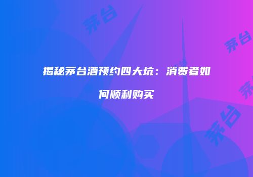揭秘茅台酒预约四大坑：消费者如何顺利购买