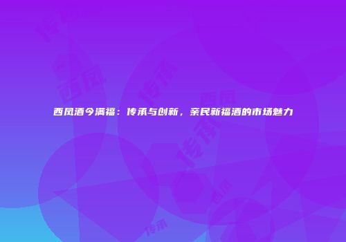 西凤酒今满福：传承与创新，亲民新福酒的市场魅力