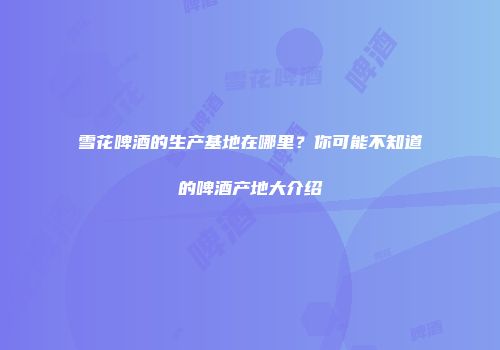 雪花啤酒的生产基地在哪里？你可能不知道的啤酒产地大介绍