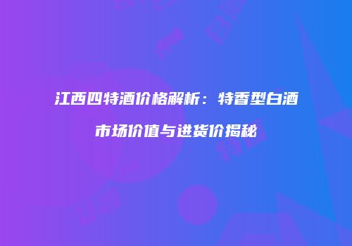 江西四特酒价格解析：特香型白酒市场价值与进货价揭秘