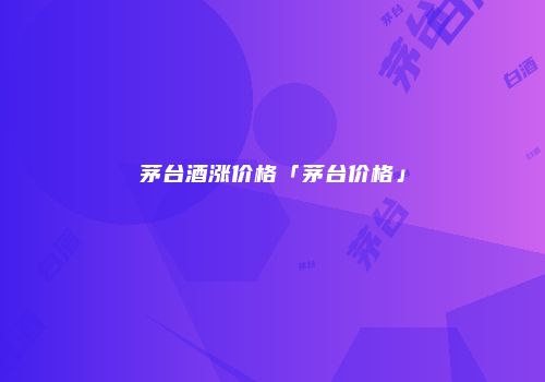 茅台酒涨价格「茅台价格」