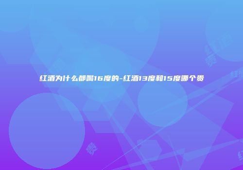 红酒为什么都喝16度的-红酒13度和15度哪个贵