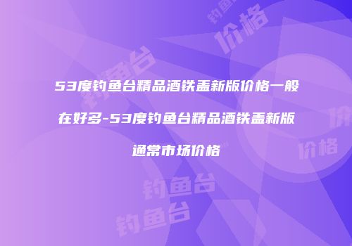 53度钓鱼台精品酒铁盖新版价格一般在好多-53度钓鱼台精品酒铁盖新版通常市场价格