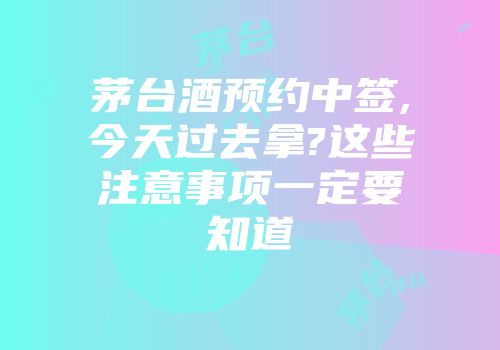 茅台酒预约中签,今天过去拿?这些注意事项一定要知道