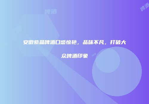 安徽紫晶啤酒口感惊艳，品味不凡，打破大众啤酒印象