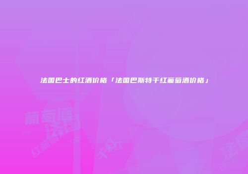 法国巴士的红酒价格「法国巴斯特干红葡萄酒价格」
