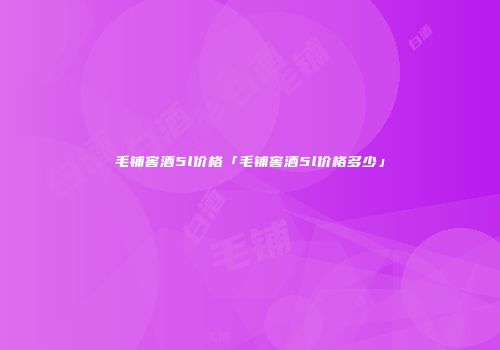 毛铺窖酒5l价格「毛铺窖酒5l价格多少」