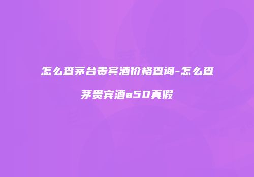 怎么查茅台贵宾酒价格查询-怎么查茅贵宾酒a50真假