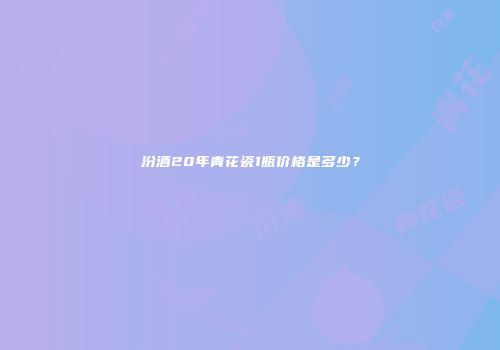 汾酒20年青花瓷1瓶价格是多少？
