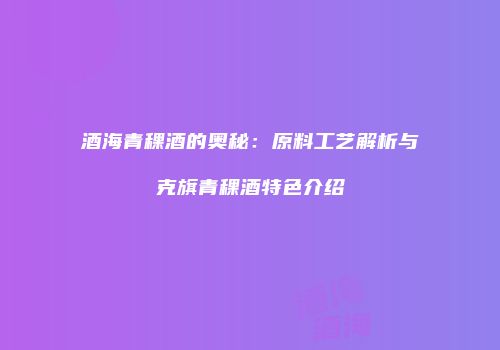 酒海青稞酒的奥秘：原料工艺解析与克旗青稞酒特色介绍