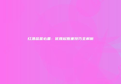红酒品鉴必备：优雅起瓶塞技巧全解析