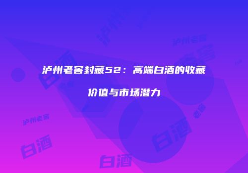 泸州老窖封藏52：高端白酒的收藏价值与市场潜力