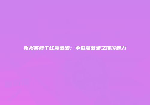 张裕窖酿干红葡萄酒：中国葡萄酒之璀璨魅力